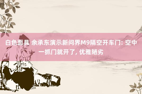 白色面具 余承东演示新问界M9隔空开车门: 空中一抓门就开了， 优雅陋劣