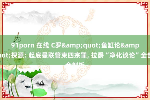 91porn 在线 C罗&quot;鱼缸论&quot;探源: 起底曼联管束四宗罪， 拉爵“净化谈论”全剖析