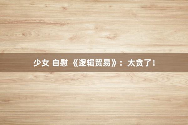 少女 自慰 《逻辑贸易》：太贪了！