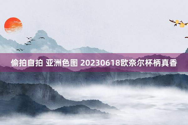 偷拍自拍 亚洲色图 20230618欧奈尔杯柄真香