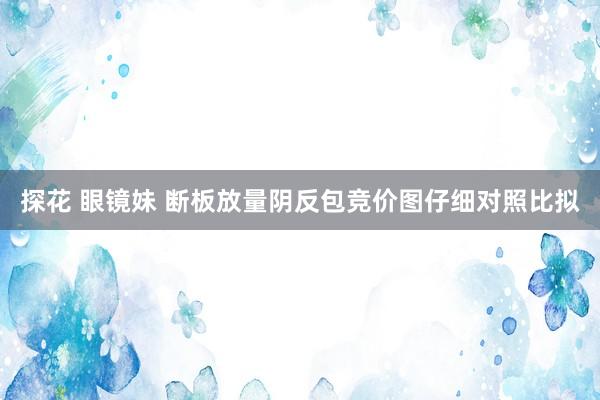 探花 眼镜妹 断板放量阴反包竞价图仔细对照比拟