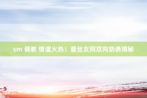 sm 调教 情谊火热！蕾丝女同双向劝诱揭秘