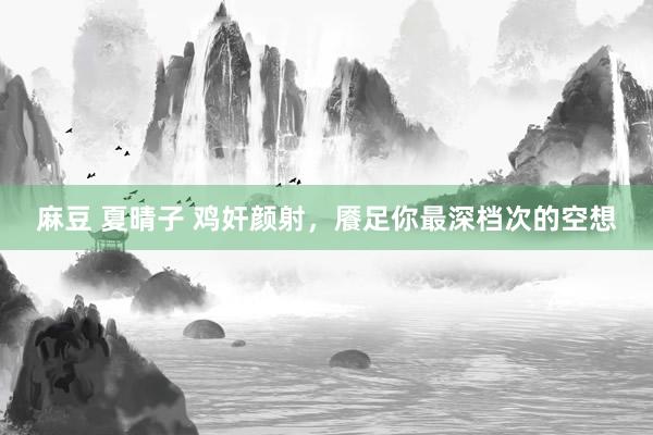 麻豆 夏晴子 鸡奸颜射，餍足你最深档次的空想