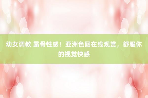 幼女调教 露骨性感！亚洲色图在线观赏，舒服你的视觉快感