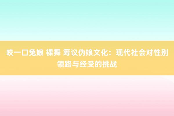 咬一口兔娘 裸舞 筹议伪娘文化：现代社会对性别领路与经受的挑战