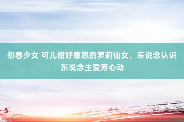 初春少女 可儿甜好意思的萝莉仙女，东说念认识东说念主爱芳心动