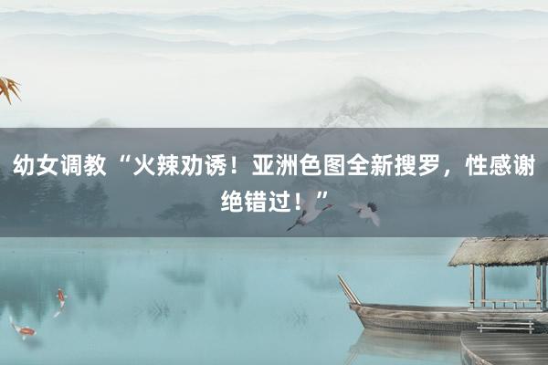 幼女调教 “火辣劝诱！亚洲色图全新搜罗，性感谢绝错过！”