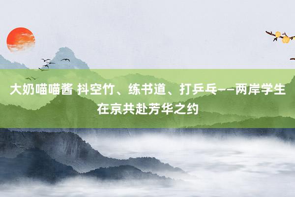 大奶喵喵酱 抖空竹、练书道、打乒乓——两岸学生在京共赴芳华之约