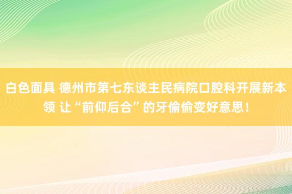 白色面具 德州市第七东谈主民病院口腔科开展新本领 让“前仰后合”的牙偷偷变好意思！