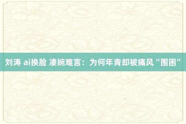 刘涛 ai换脸 凄婉难言：为何年青却被痛风“围困”