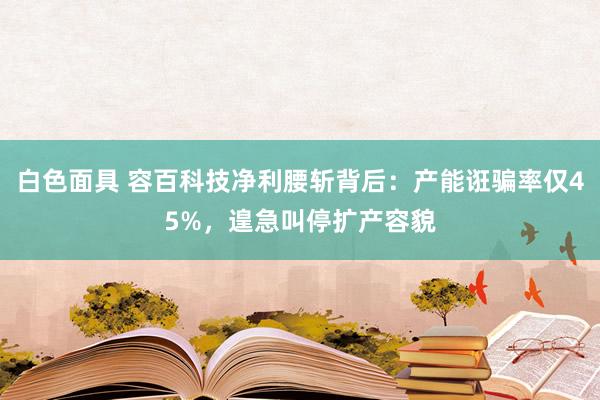 白色面具 容百科技净利腰斩背后：产能诳骗率仅45%，遑急叫停扩产容貌