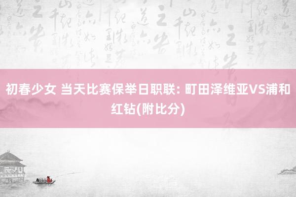 初春少女 当天比赛保举日职联: 町田泽维亚VS浦和红钻(附比分)