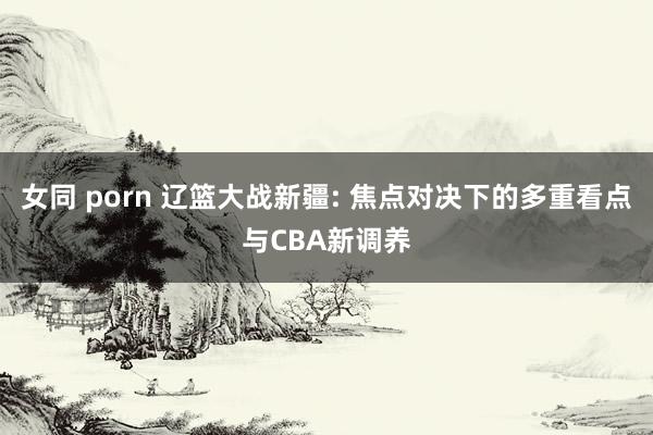 女同 porn 辽篮大战新疆: 焦点对决下的多重看点与CBA新调养
