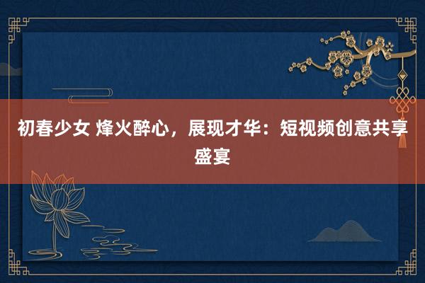 初春少女 烽火醉心，展现才华：短视频创意共享盛宴