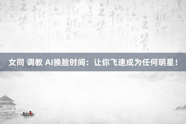 女同 调教 AI换脸时间：让你飞速成为任何明星！