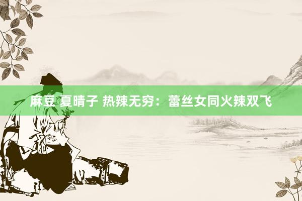 麻豆 夏晴子 热辣无穷：蕾丝女同火辣双飞