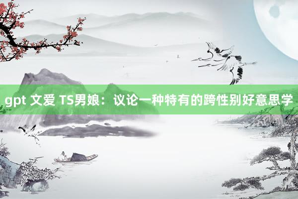gpt 文爱 TS男娘：议论一种特有的跨性别好意思学