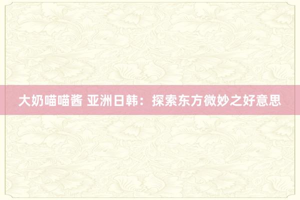 大奶喵喵酱 亚洲日韩：探索东方微妙之好意思
