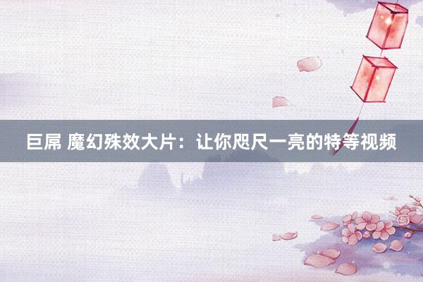 巨屌 魔幻殊效大片：让你咫尺一亮的特等视频