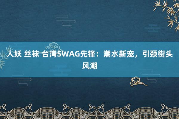人妖 丝袜 台湾SWAG先锋：潮水新宠，引颈街头风潮