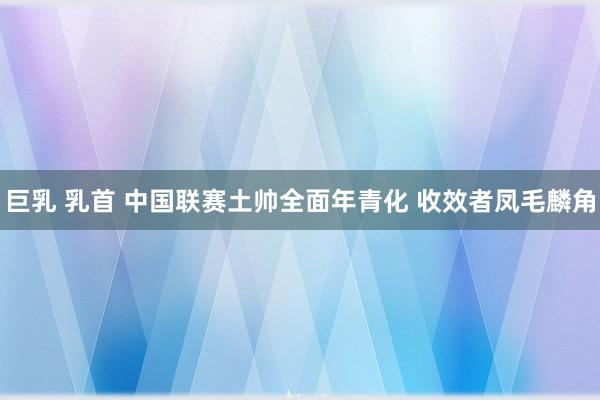 巨乳 乳首 中国联赛土帅全面年青化 收效者凤毛麟角