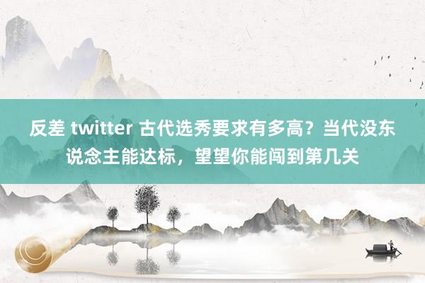 反差 twitter 古代选秀要求有多高？当代没东说念主能达标，望望你能闯到第几关