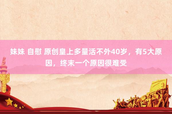 妹妹 自慰 原创皇上多量活不外40岁，有5大原因，终末一个原因很难受