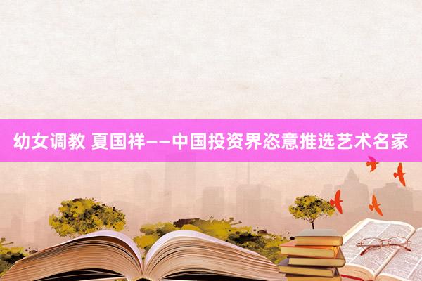 幼女调教 夏国祥——中国投资界恣意推选艺术名家