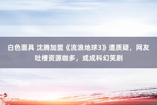 白色面具 沈腾加盟《流浪地球3》遭质疑，网友吐槽资源咖多，或成科幻笑剧