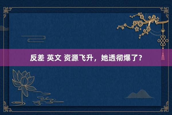 反差 英文 资源飞升，她透彻爆了？
