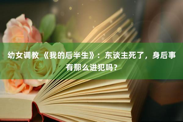 幼女调教 《我的后半生》：东谈主死了，身后事有那么进犯吗？