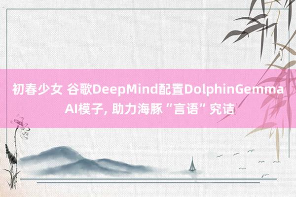 初春少女 谷歌DeepMind配置DolphinGemma AI模子， 助力海豚“言语”究诘