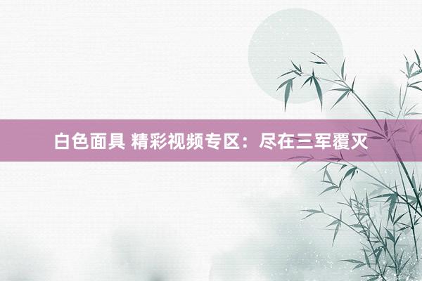白色面具 精彩视频专区：尽在三军覆灭