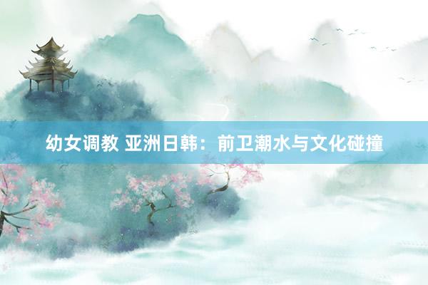 幼女调教 亚洲日韩：前卫潮水与文化碰撞