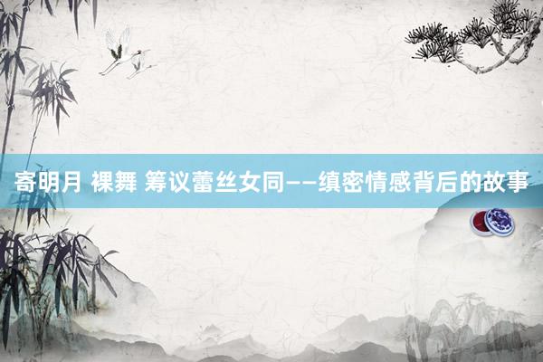 寄明月 裸舞 筹议蕾丝女同——缜密情感背后的故事
