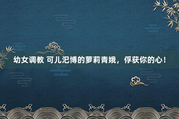 幼女调教 可儿汜博的萝莉青娥，俘获你的心！