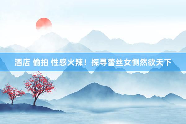 酒店 偷拍 性感火辣！探寻蕾丝女恻然欲天下