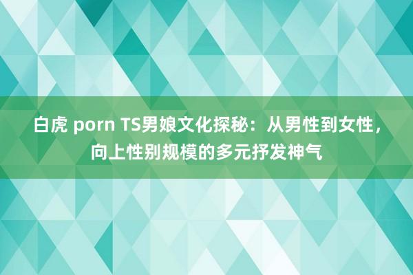 白虎 porn TS男娘文化探秘：从男性到女性，向上性别规模的多元抒发神气