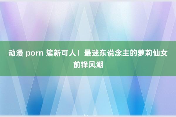 动漫 porn 簇新可人！最迷东说念主的萝莉仙女前锋风潮