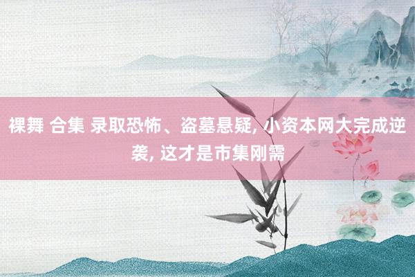 裸舞 合集 录取恐怖、盗墓悬疑， 小资本网大完成逆袭， 这才是市集刚需