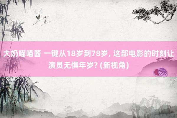 大奶喵喵酱 一键从18岁到78岁， 这部电影的时刻让演员无惧年岁? (新视角)