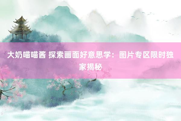 大奶喵喵酱 探索画面好意思学：图片专区限时独家揭秘