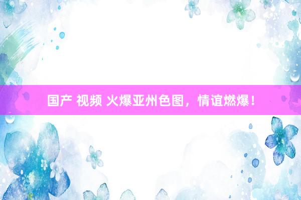 国产 视频 火爆亚州色图，情谊燃爆！