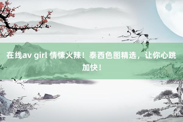 在线av girl 情愫火辣！泰西色图精选，让你心跳加快！