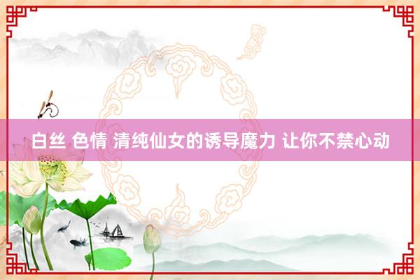 白丝 色情 清纯仙女的诱导魔力 让你不禁心动