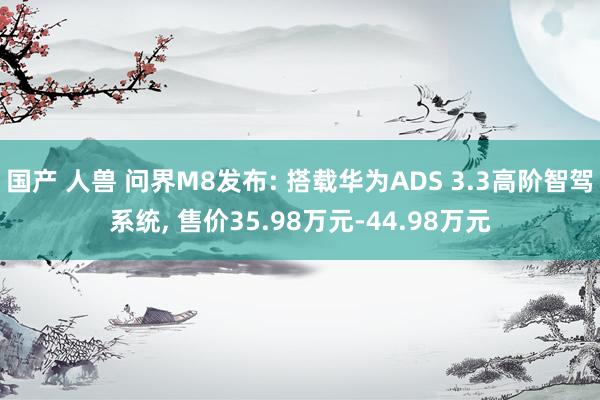 国产 人兽 问界M8发布: 搭载华为ADS 3.3高阶智驾系统， 售价35.98万元-44.98万元