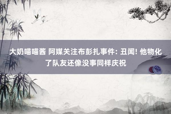 大奶喵喵酱 阿媒关注布彭扎事件: 丑闻! 他物化了队友还像没事同样庆祝