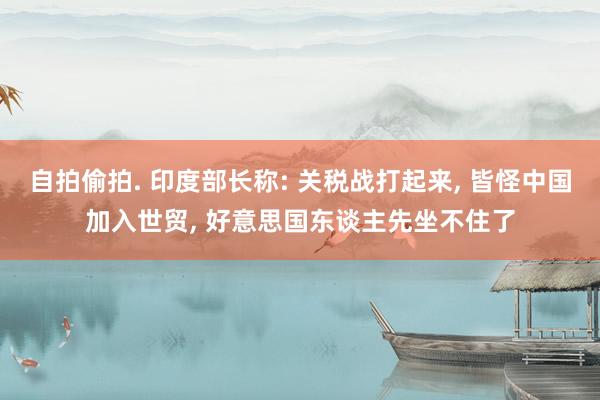 自拍偷拍. 印度部长称: 关税战打起来， 皆怪中国加入世贸， 好意思国东谈主先坐不住了