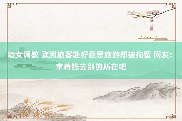 幼女调教 欧洲旅客赴好意思旅游却被拘留 网友: 拿着钱去别的所在吧