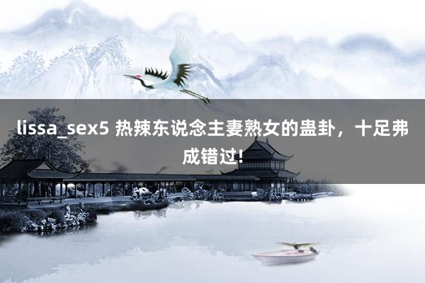 lissa_sex5 热辣东说念主妻熟女的蛊卦，十足弗成错过!